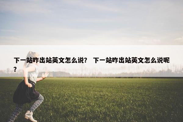 下一站咋出站英文怎么说？ 下一站咋出站英文怎么说呢？