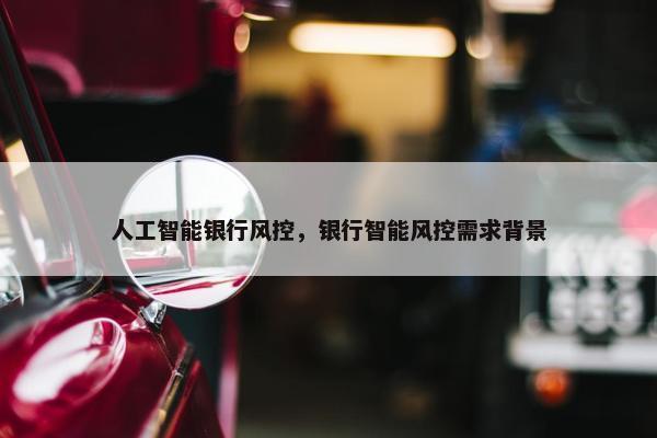 人工智能银行风控，银行智能风控需求背景