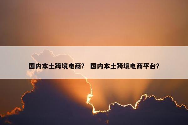国内本土跨境电商？ 国内本土跨境电商平台？
