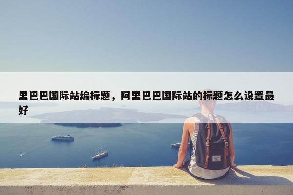 里巴巴国际站编标题，阿里巴巴国际站的标题怎么设置最好