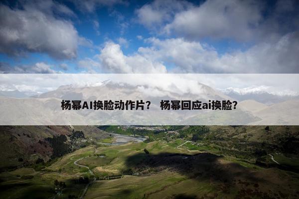 杨幂AI换脸动作片？ 杨幂回应ai换脸？