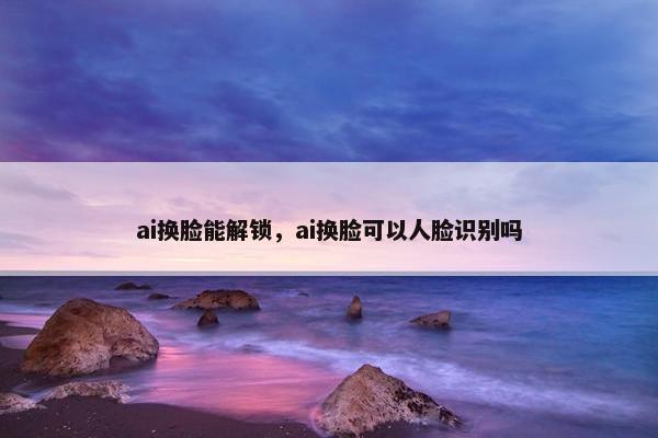ai换脸能解锁，ai换脸可以人脸识别吗