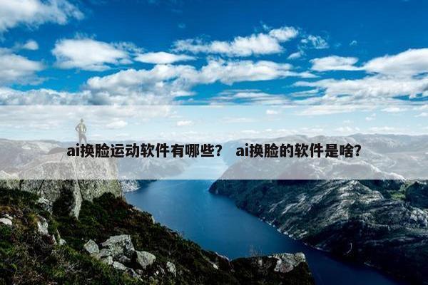 ai换脸运动软件有哪些？ ai换脸的软件是啥？