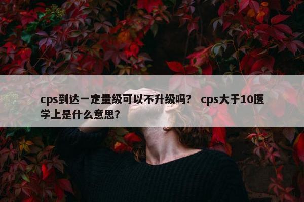 cps到达一定量级可以不升级吗？ cps大于10医学上是什么意思？