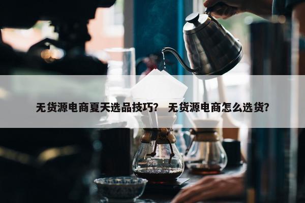 无货源电商夏天选品技巧？ 无货源电商怎么选货？