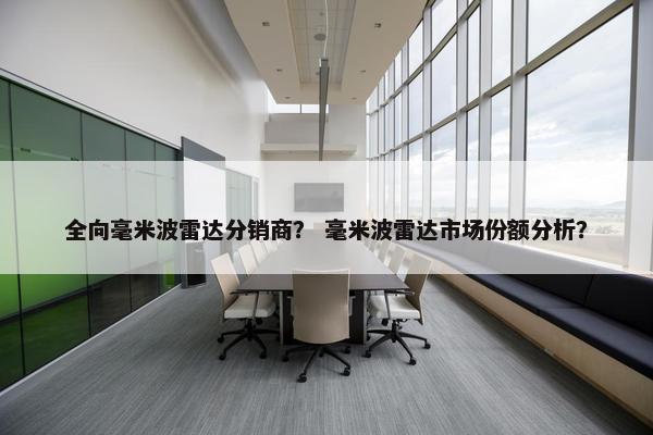 全向毫米波雷达分销商？ 毫米波雷达市场份额分析？