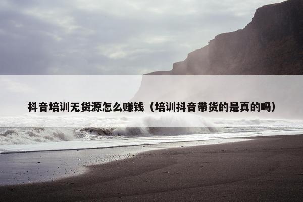 抖音培训无货源怎么赚钱（培训抖音带货的是真的吗）