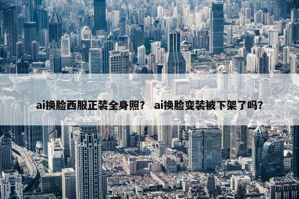 ai换脸西服正装全身照？ ai换脸变装被下架了吗？