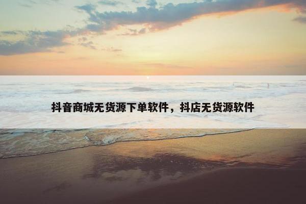 抖音商城无货源下单软件，抖店无货源软件