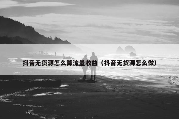 抖音无货源怎么算流量收益（抖音无货源怎么做）