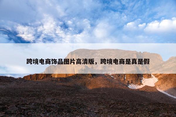 跨境电商饰品图片高清版，跨境电商是真是假