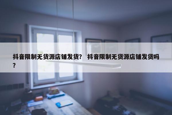 抖音限制无货源店铺发货？ 抖音限制无货源店铺发货吗？