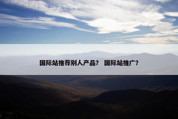 国际站推荐别人产品？ 国际站推广？