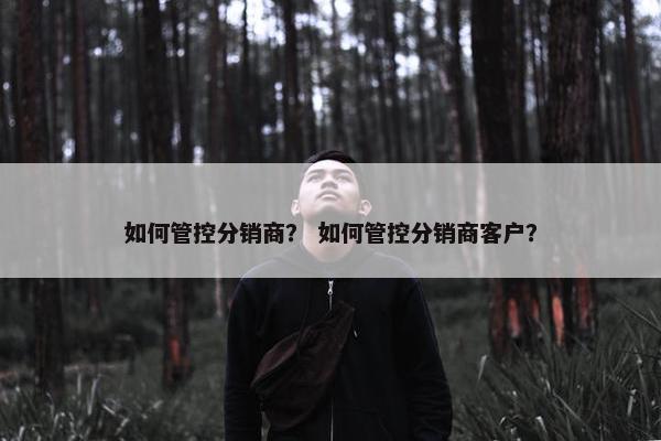 如何管控分销商？ 如何管控分销商客户？