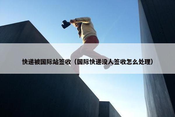 快递被国际站签收（国际快递没人签收怎么处理）