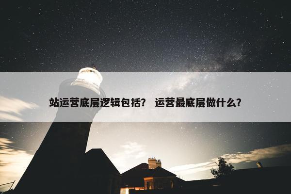 站运营底层逻辑包括？ 运营最底层做什么？