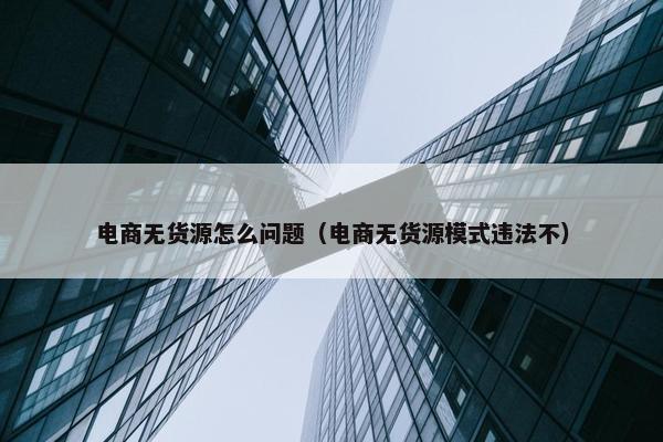 电商无货源怎么问题（电商无货源模式违法不）