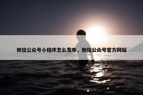 微信公众号小程序怎么发布，微信公众号官方网站