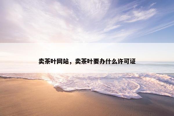 卖茶叶网站，卖茶叶要办什么许可证