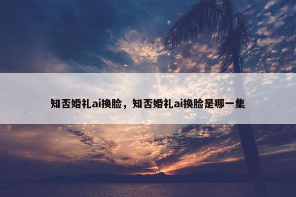知否婚礼ai换脸，知否婚礼ai换脸是哪一集