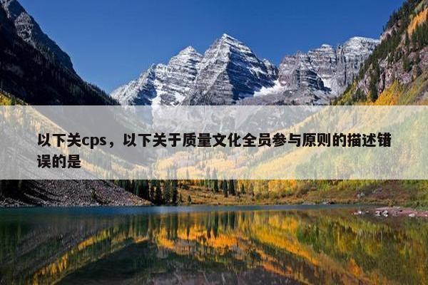 以下关cps，以下关于质量文化全员参与原则的描述错误的是