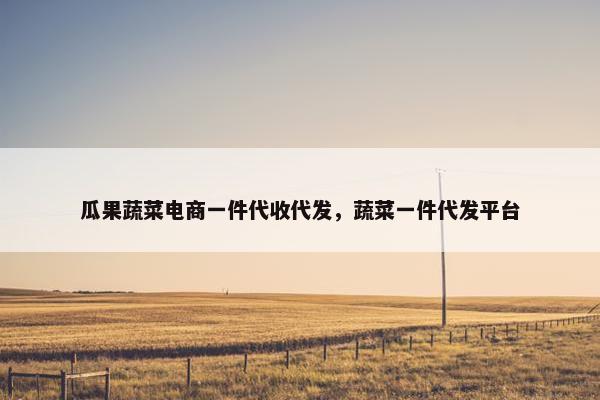 瓜果蔬菜电商一件代收代发，蔬菜一件代发平台