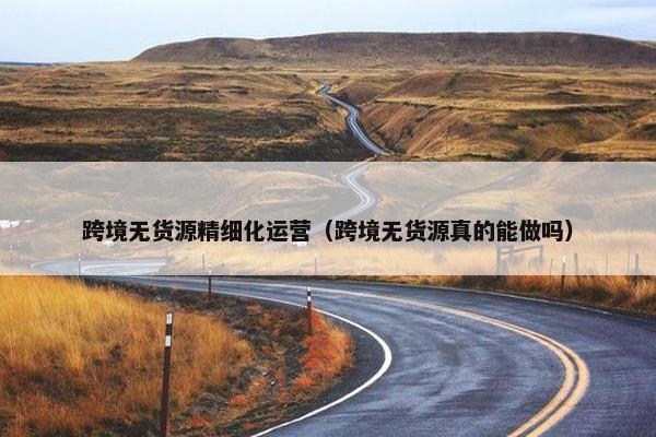 跨境无货源精细化运营（跨境无货源真的能做吗）