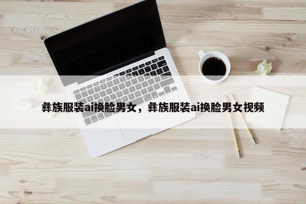 彝族服装ai换脸男女，彝族服装ai换脸男女视频