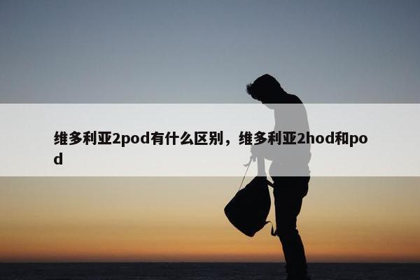维多利亚2pod有什么区别，维多利亚2hod和pod