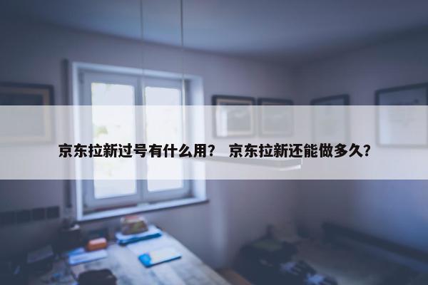 京东拉新过号有什么用？ 京东拉新还能做多久？