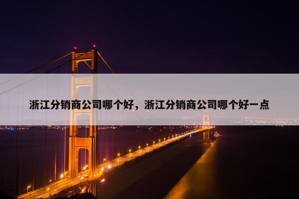 浙江分销商公司哪个好，浙江分销商公司哪个好一点