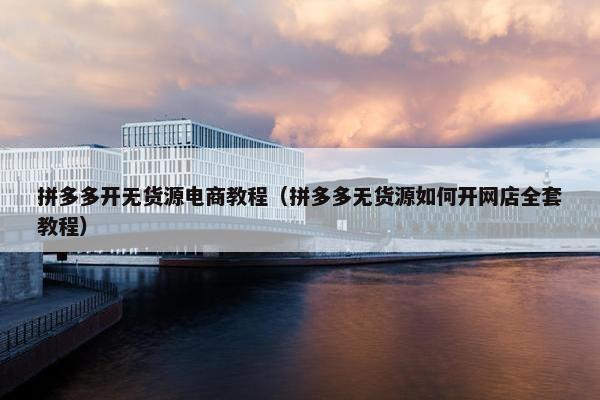 拼多多开无货源电商教程（拼多多无货源如何开网店全套教程）