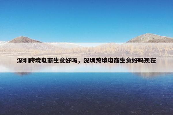 深圳跨境电商生意好吗，深圳跨境电商生意好吗现在