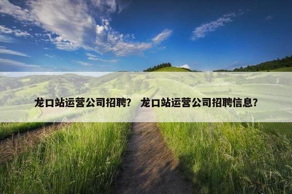 龙口站运营公司招聘？ 龙口站运营公司招聘信息？