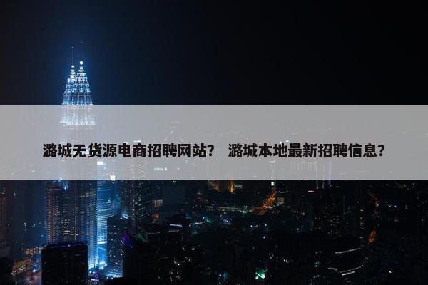 潞城无货源电商招聘网站？ 潞城本地最新招聘信息？