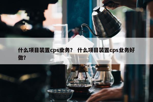 什么项目装置cps业务？ 什么项目装置cps业务好做？