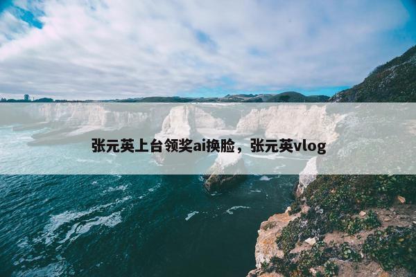 张元英上台领奖ai换脸，张元英vlog