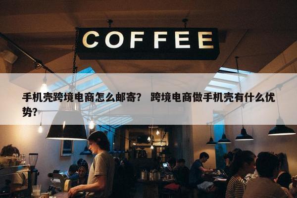手机壳跨境电商怎么邮寄？ 跨境电商做手机壳有什么优势？