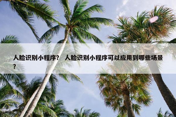 人脸识别小程序？ 人脸识别小程序可以应用到哪些场景？