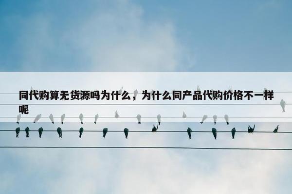 同代购算无货源吗为什么，为什么同产品代购价格不一样呢