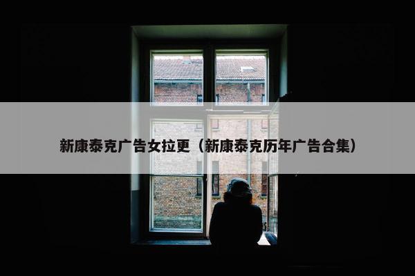 新康泰克广告女拉更（新康泰克历年广告合集）