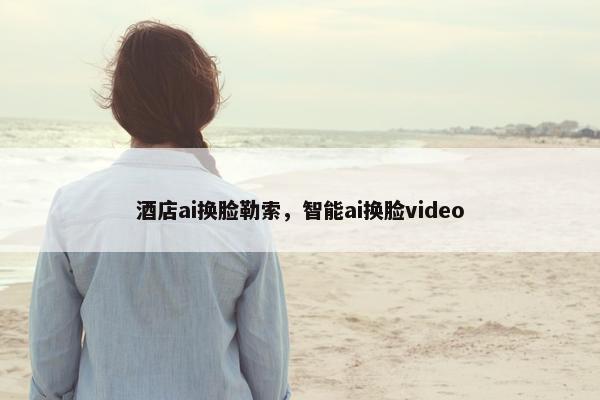酒店ai换脸勒索，智能ai换脸video