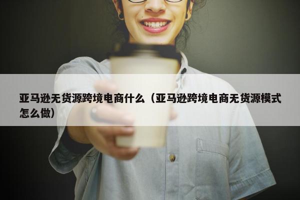 亚马逊无货源跨境电商什么（亚马逊跨境电商无货源模式怎么做）