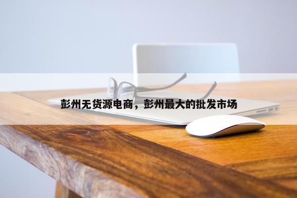 彭州无货源电商，彭州最大的批发市场