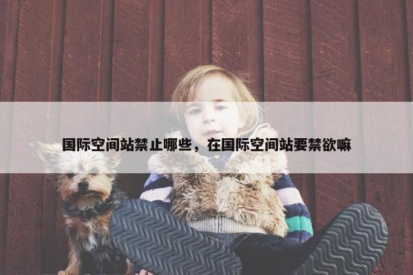 国际空间站禁止哪些，在国际空间站要禁欲嘛