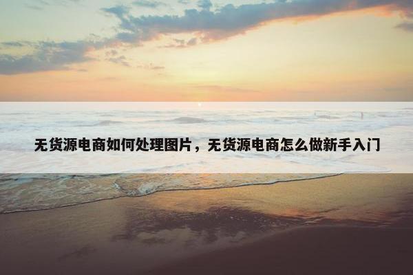 无货源电商如何处理图片，无货源电商怎么做新手入门