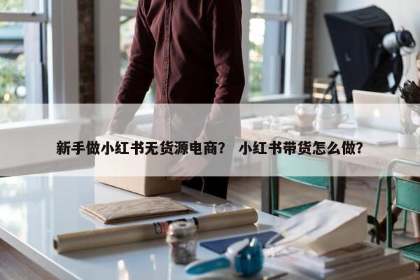 新手做小红书无货源电商？ 小红书带货怎么做？