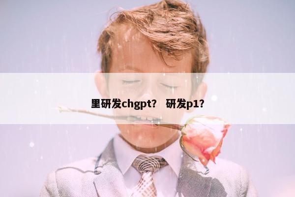 里研发chgpt？ 研发p1？