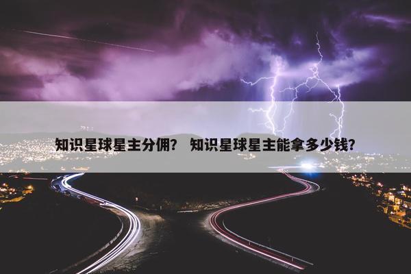 知识星球星主分佣？ 知识星球星主能拿多少钱？
