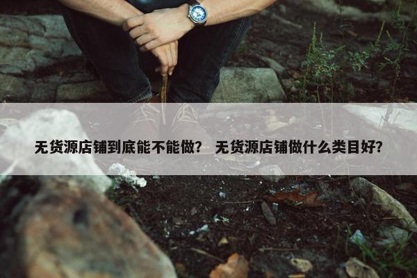 无货源店铺到底能不能做？ 无货源店铺做什么类目好？